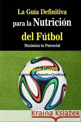 La Guia Definitiva para la Nutricion del Futbol: Maximiza tu Potencial Correa (Nutricionista Deportivo Certific 9781500851569 Createspace