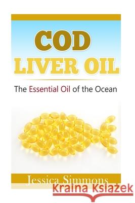 Essential Oils: Cod Liver Oil: The Essential Oil Of The Ocean: the healthy benefits, history, and nutritional value of Cod Liver Oil Jessica Simmons 9781500864644