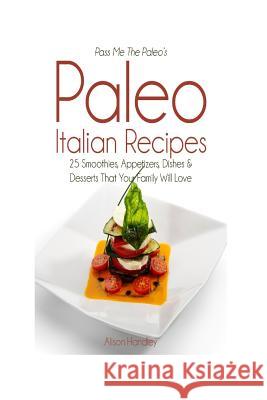 Pass Me the Paleo's Paleo Italian Recipes: 25 Smoothies, Appetizers, Dishes and Desserts That Your Family Will Love Alison Handley 9781500884970