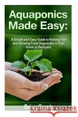 Aquaponics Made Easy: A Simple and Easy Guide to Raising Fish and Growing Food Organically in Your Home or Backyard Brian Grant 9781500889883