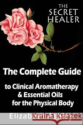 The Complete Guide To Clinical Aromatherapy and The Essential Oils of The Physical Body: Essential Oils for Beginners Ashley, Elizabeth 9781500921774
