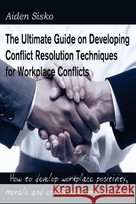 The Ultimate Guide on Developing Conflict Resolution Techniques for Workplace Conflicts: How to develop workplace positivity, morale, communications.. Sisko, Aiden J. 9781500923150 Createspace Independent Publishing Platform