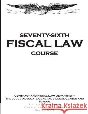 Seventy - Sixth Fiscal Law Course: U.S. Army Judge Advocate General's Fiscal Law Course The Judge Advocate Generals Legal Center 9781500931865 Createspace