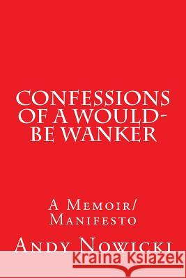 Confessions of a Would-Be Wanker: A Memoir/Manifesto Andy Nowicki 9781500934552