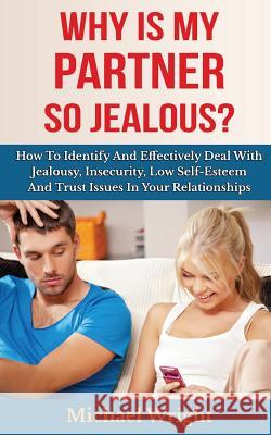 Why Is My Partner So Jealous? How To Identify And Effectively Deal With Jealousy, Insecurity, Low Self-Esteem And Trust Issues In Your Relationships Wright, Michael 9781500966270
