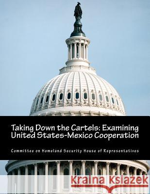 Taking Down the Cartels: Examining United States-Mexico Cooperation Committee on Homeland Security House of 9781500967673 Createspace