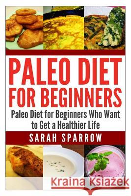 Paleo Diet for Beginners: Paleo Diet for Beginners Who Want to Get a Healthier Life Sarah Sparrow 9781500971441 Createspace