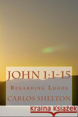 John 1: 1-15: Regarding Logos Carlos Shelton 9781500971557 Createspace