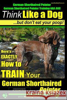 German Shorthaired Pointer, German Shorthaired Pointer Training AAA AKC: Think Like a Dog, but Don't Eat Your Poop! - German Shorthaired Pointer Breed Pearce, Paul Allen 9781500975821