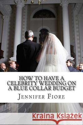 How to Have a Celebrity Wedding on a Blue Collar Budget: A Look at Twenty Celebrity Weddings That You Can Also Have on a Budget! Jennifer Fiore 9781500981310