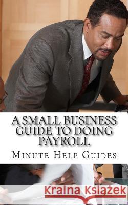 A Small Business Guide to Doing Payroll: The Essential Guide to Understanding Payroll and What Software is Available to Help You Minute Help Guides 9781500994310 Createspace