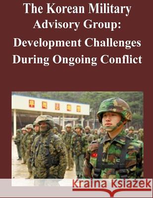 The Korean Military Advisory Group: Development Challenges During Ongoing Conflict U. S. Army Command and General Staff Col 9781500998820 Createspace
