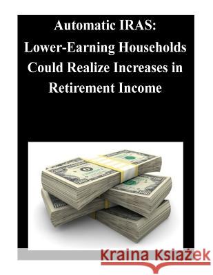 Automatic IRAS: Lower-Earning Households Could Realize Increases in Retirement Income United States Government Accountability 9781501038211 Createspace