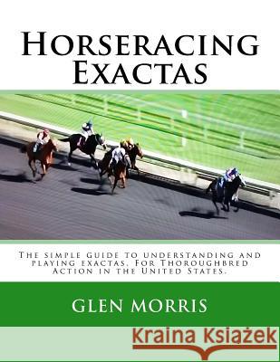 Horseracing Exactas: The Simple Guide to Understanding and Playing Exactas. for Thoroughbred Action in the United States. Glen Morris 9781501059759 Createspace