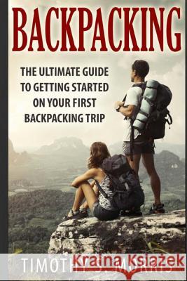 Backpacking: The Ultimate Guide to Getting Started on Your First Backpacking Trip Timothy S. Morris 9781501095801 Createspace