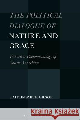 The Political Dialogue of Nature and Grace: Toward a Phenomenology of Chaste Anarchism Caitlin Smith Gilson 9781501330667