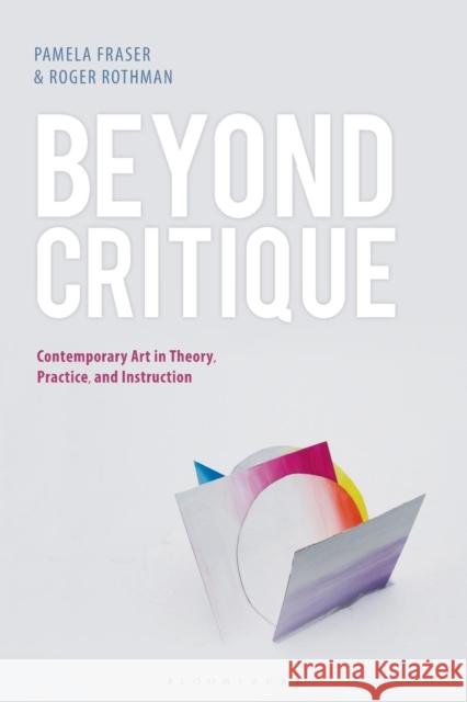 Beyond Critique: Contemporary Art in Theory, Practice, and Instruction Pamela Fraser Roger Rothman 9781501347184 Bloomsbury Visual Arts