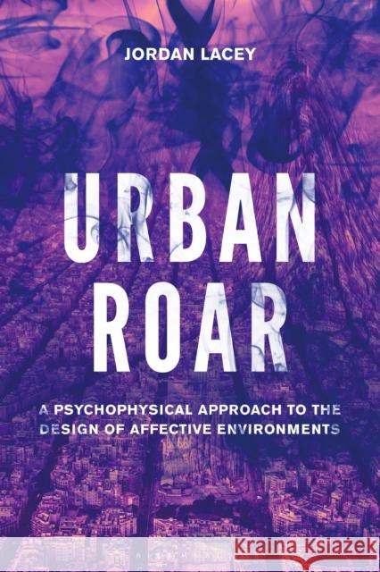 Urban Roar: A Psychophysical Approach to the Design of Affective Environments Lacey, Jordan 9781501360565 Bloomsbury Publishing Plc