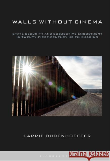 Walls Without Cinema: State Security and Subjective Embodiment in Twenty-First-Century Us Filmmaking Larrie Dudenhoeffer 9781501364198 Bloomsbury Academic