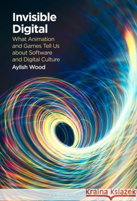 Invisible Digital: What Animation and Games Tell Us about Software and Digital Culture Wood, Aylish 9781501390906 Bloomsbury Publishing Plc