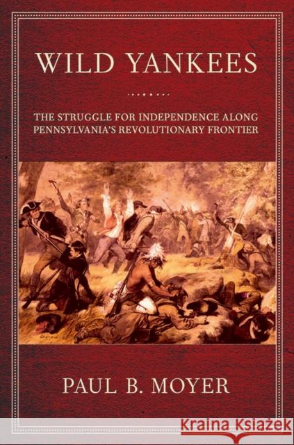 Wild Yankees: The Struggle for Independence Along Pennsylvania's Revolutionary Frontier Paul B. Moyer 9781501700705 Cornell University Press