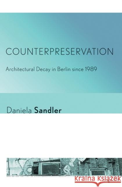 Counterpreservation: Architectural Decay in Berlin Since 1989 Daniela Sandler 9781501703164 Cornell University Press and Cornell Universi