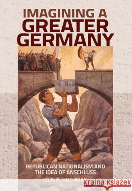 Imagining a Greater Germany: Republican Nationalism and the Idea of Anschluss Erin R. Hochman 9781501704444 Cornell University Press