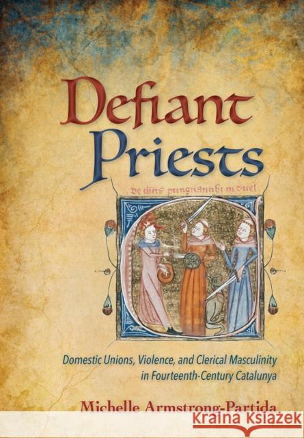 Defiant Priests: Domestic Unions, Violence, and Clerical Masculinity in Fourteenth-Century Catalunya Michelle Armstrong-Partida 9781501707735