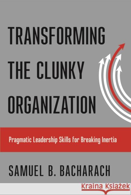 Transforming the Clunky Organization: Pragmatic Leadership Skills for Breaking Inertia Samuel B. Bacharach 9781501710032 Cornell Publishing