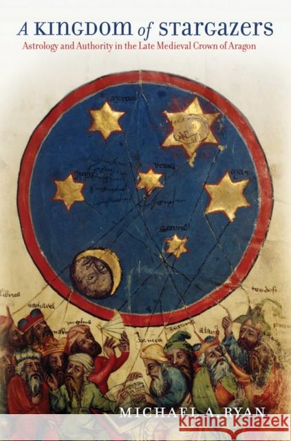 A Kingdom of Stargazers: Astrology and Authority in the Late Medieval Crown of Aragon Michael A. Ryan 9781501713507 Cornell University Press