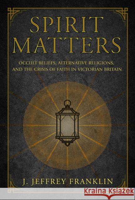 Spirit Matters: Occult Beliefs, Alternative Religions, and the Crisis of Faith in Victorian Britain J. Jeffrey Franklin 9781501715440 Cornell University Press