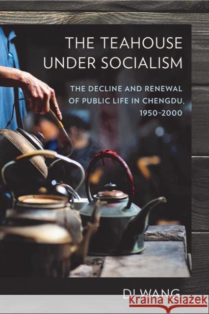 The Teahouse Under Socialism: The Decline and Renewal of Public Life in Chengdu, 1950-2000 Di Wang 9781501715488 Cornell University Press