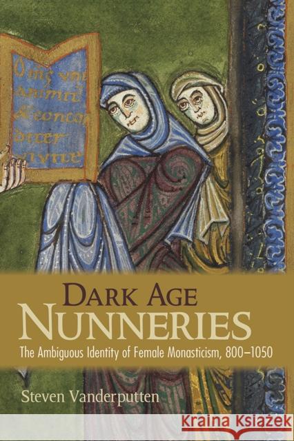 Dark Age Nunneries: The Ambiguous Identity of Female Monasticism, 800-1050 Steven Vanderputten 9781501715952 Cornell University Press