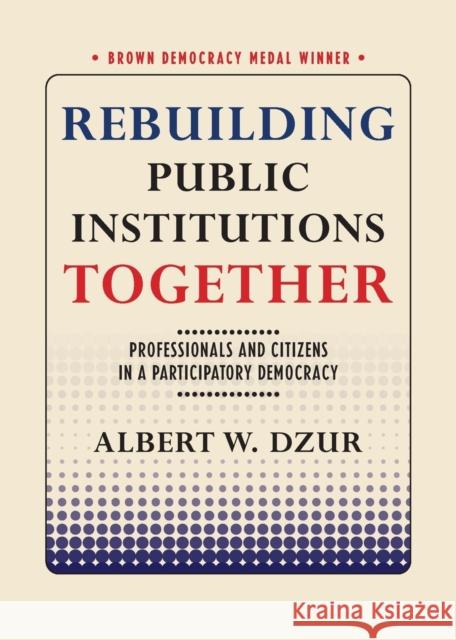 Rebuilding Public Institutions Together: Professionals and Citizens in a Participatory Democracy Albert W. Dzur 9781501721984