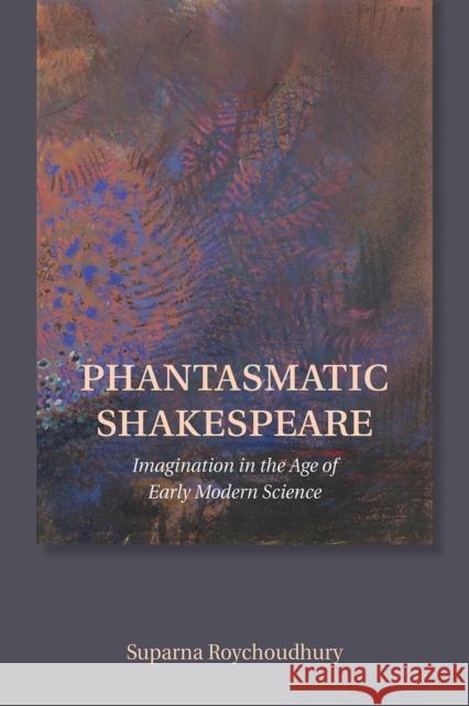 Phantasmatic Shakespeare: Imagination in the Age of Early Modern Science Suparna Roychoudhury 9781501726552