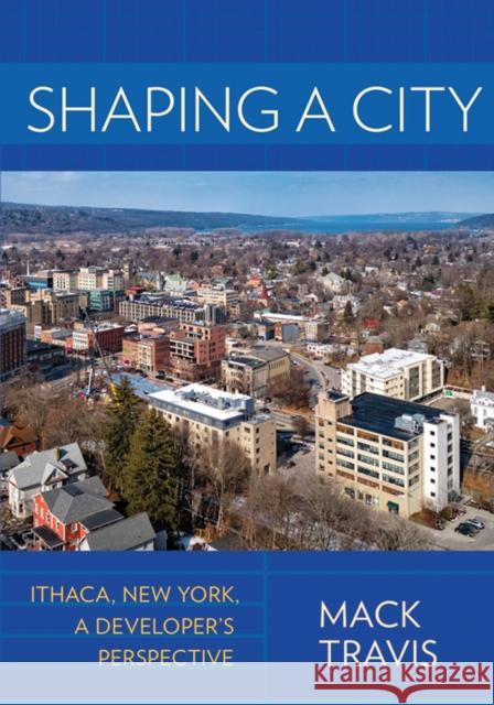 Shaping a City: Ithaca, New York, a Developer's Perspective Mack Travis 9781501730146 Cornell Publishing