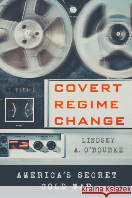 Covert Regime Change: America's Secret Cold War Lindsey A. O'Rourke 9781501730658 Cornell University Press