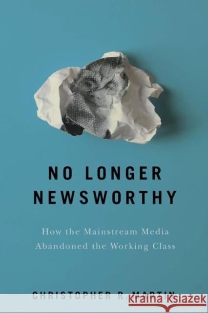 No Longer Newsworthy: How the Mainstream Media Abandoned the Working Class Christopher R. Martin 9781501735257 ILR Press