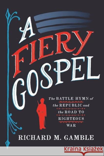 A Fiery Gospel: The Battle Hymn of the Republic and the Road to Righteous War Richard M. Gamble 9781501736414