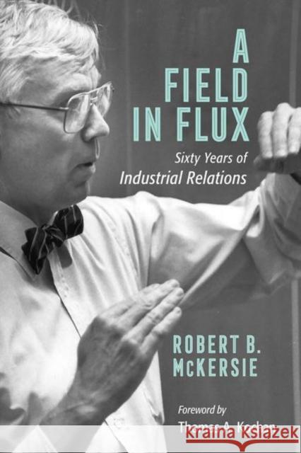 A Field in Flux: Sixty Years of Industrial Relations Robert B. McKersie Thomas A. Kochan 9781501740015 Cornell Publishing