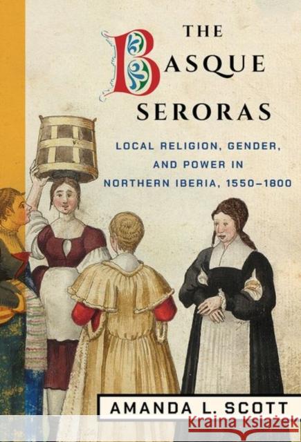The Basque Seroras: Local Religion, Gender, and Power in Northern Iberia, 1550-1800 Amanda L. Scott 9781501747496