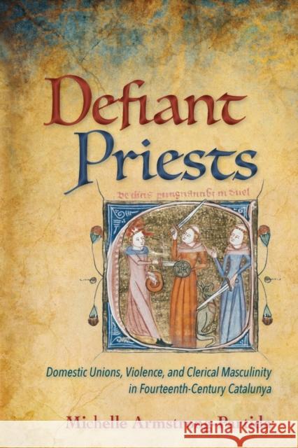 Defiant Priests: Domestic Unions, Violence, and Clerical Masculinity in Fourteenth-Century Catalunya Michelle Armstrong-Partida 9781501748424