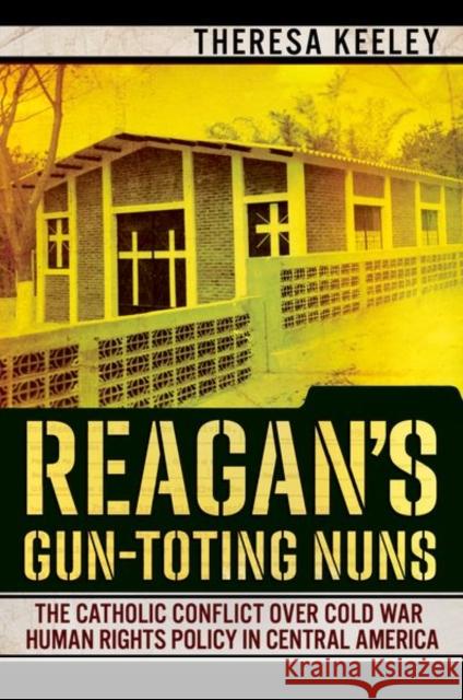 Reagan's Gun-Toting Nuns: The Catholic Conflict Over Cold War Human Rights Policy in Central America Keeley, Theresa 9781501750755