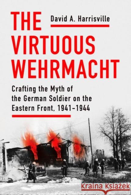 The Virtuous Wehrmacht: Crafting the Myth of the German Soldier on the Eastern Front, 1941-1944 David A. Harrisville 9781501760044