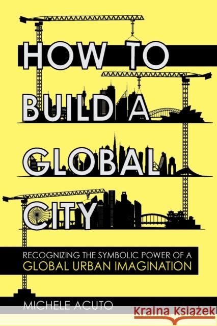 How to Build a Global City: Recognizing the Symbolic Power of a Global Urban Imagination Michele Acuto 9781501761300 Cornell University Press