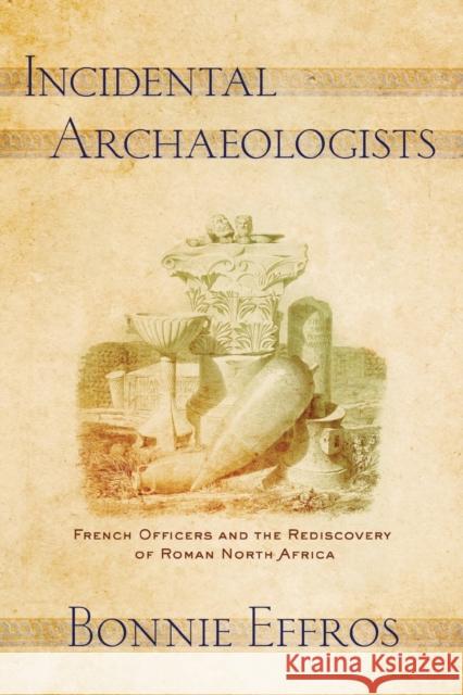 Incidental Archaeologists: French Officers and the Rediscovery of Roman North Africa Bonnie Effros 9781501761676 Cornell University Press