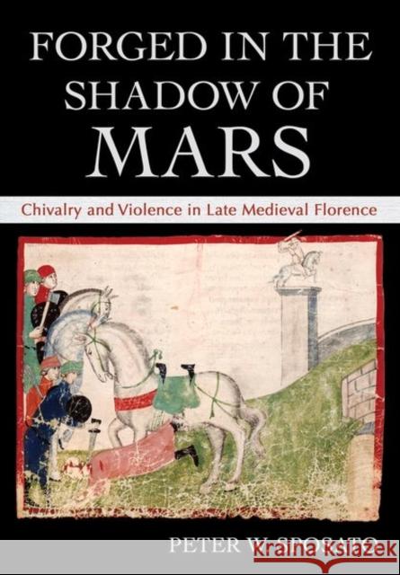 Forged in the Shadow of Mars: Chivalry and Violence in Late Medieval Florence Peter W. Sposato 9781501761898 Cornell University Press