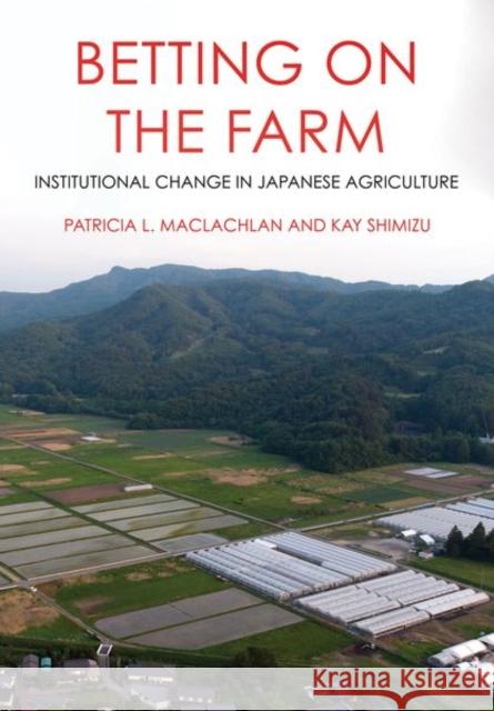 Betting on the Farm: Institutional Change in Japanese Agriculture Patricia L. MacLachlan Kay Shimizu 9781501762123 Cornell University Press