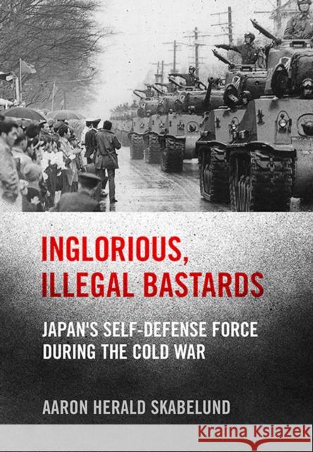 Inglorious, Illegal Bastards: Japan's Self-Defense Force During the Cold War Aaron Skabelund 9781501764370 Cornell University Press