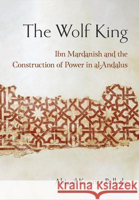 The Wolf King: Ibn Mardanish and the Construction of Power in Al-Andalus Abigail Krasner Balbale 9781501765872